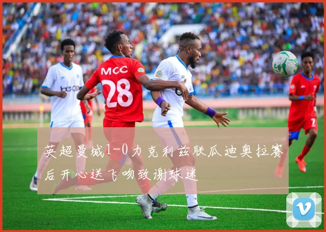 英超曼城1-0力克利兹联瓜迪奥拉赛后开心送飞吻致谢球迷