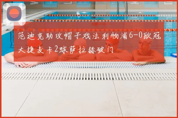 范迪克助攻帽子戏法利物浦6-0欧冠大捷麦卡2球萨拉赫破门