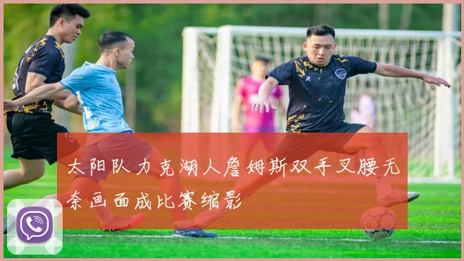 太阳队力克湖人詹姆斯双手叉腰无奈画面成比赛缩影