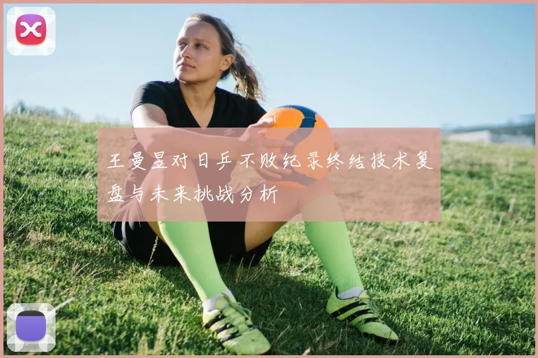 王曼昱对日乒不败纪录终结技术复盘与未来挑战分析