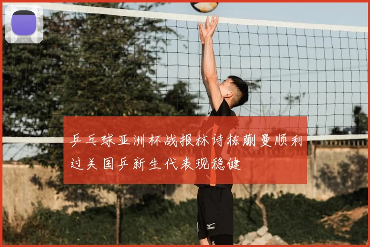 乒乓球亚洲杯战报林诗栋蒯曼顺利过关国乒新生代表现稳健