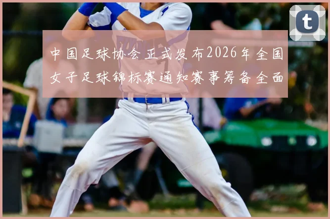 中国足球协会正式发布2026年全国女子足球锦标赛通知赛事筹备全面启动
