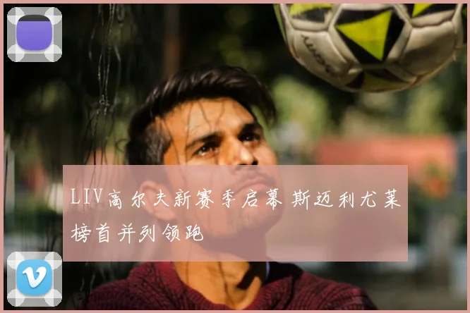 LIV高尔夫新赛季启幕 斯迈利尤莱榜首并列领跑