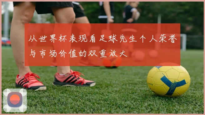 从世界杯表现看足球先生个人荣誉与市场价值的双重放大