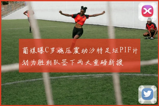 葡媒曝C罗施压震动沙特足坛PIF计划为胜利队签下两大重磅新援