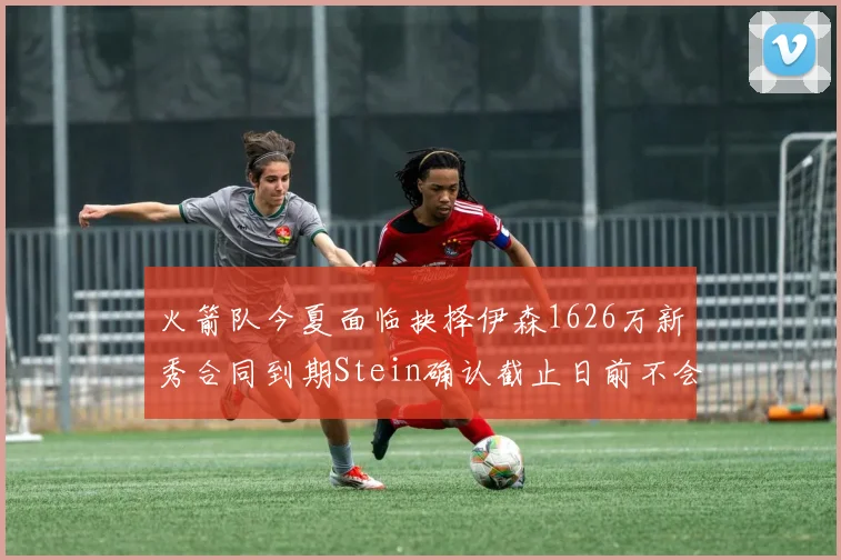 火箭队今夏面临抉择伊森1626万新秀合同到期Stein确认截止日前不会送走