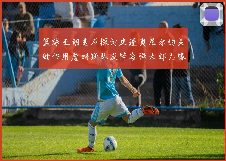 篮球王朝基石探讨皮蓬奥尼尔的关键作用詹姆斯队友阵容强大却无缘王朝原因分析