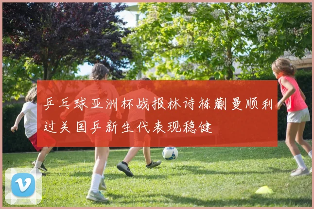 乒乓球亚洲杯战报林诗栋蒯曼顺利过关国乒新生代表现稳健