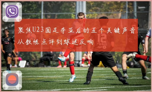 聚焦U23国足夺亚后的五个关键声音从教练点评到球迷反响