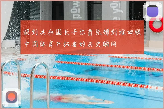 提到共和国长子你首先想到谁回顾中国体育开拓者的历史瞬间
